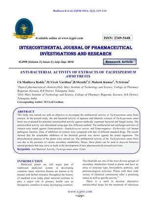 Madhava R et al, ICJPIR 2016, 3(3), 129-134
www.icjpir.com
~129~
Available online at www.icjpir.com ISSN: 2349-5448
Intercontinental journal of pharmaceutical
Investigations and Research
ICJPIR |Volume 3 | Issue 3 | July–Sep- 2016 Research Article
ANTI-BACTERIAL ACTIVITY OF EXTRACTS OF TACHYSPERMUM
AMMI FRUITS
Ch.Madhava Reddy1
,M.Vivek Vardhan2
,B.Shruthi2
,C.Mahesh Kumar2
, N.Sriram2
1
Dept.of pharmaceutical chemistryHoly Mary Institute of Technology and Science, College of Pharmacy
Bogaram, Keesara, R.R District, Telangana, India.
2
Holy Mary Institute of Technology and Science, College of Pharmacy Bogaram, Keesara, R.R District,
Telangana, India.
Corresponding Author: M.VivekVardhan
ABSTRACT
This study was carried out with an objective to investigate the antibacterial activity of Tachyspermum ammi fruits
extracts. In the present study, the anti-bacterial activity of aqueous and ethanolic extracts of Tachyspermum ammi
fruits was evaluated for potential antimicrobial activity against medically important bacterial and fungal strains. The
antimicrobial activity was determined using agar disc diffusion method. The antibacterial and antifungal activities of
extracts were tested against Gram-positive—Staphylococcus aureus and Gram-negative—Escherichia coli human
pathogenic bacteria. Zone of inhibition of extracts were compared with that of different standard drugs. The results
showed that the remarkable inhibition of the bacterial growth was shown against the tested organisms. The
phytochemical analyses of the plants were carried out. The antibacterial activity of the Tachyspermum ammi fruits
was due to the presence of various secondary metabolites. Hence, these plants can be used to discover bioactive
natural products that may serve as leads in the development of new pharmaceuticals research activities.
Keypoints: Anti Bacterial Activity; Tachyspermum ammi Fruits
INTRODUCTION
Medicinal plants are still major part of
traditional medicinal system in developing
countries many infection disease are known to be
treated with herbal remedies throughout the history
of mankind even today plant material continue to
play a major role in primary health care as
therapeutic remedies in many developing countries.
The alkaloids are one of the most diverse groups of
secondary metabolites found in plants and have an
array of structure type, biosynthetic pathway, and
pharmacological activities. Plants with their wide
variety of chemical constituents offer a promising
source as well as specific activity.1
There is a need to develop alternative
antimicrobial drugs for the treatment of infectious
 