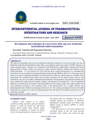 Sravanthi T et al, ICJPIR 2016, 3(2), 119-128
www.icjpir.com
~119~
Available online at www.icjpir.com ISSN: 2349-5448
Intercontinental journal of pharmaceutical
Investigations and Research
ICJPIR |Volume 3 | Issue 2 | April - June- 2016 Research Article
Development and evaluation of a novel twice daily cup core metformin
hydrochloride tablet formulation
Sravanthi Todasam and Nagarajan Srinivasan
Srisarada College of pharmacy. (Jntuh)Anantharam, Bhongir, Nalgonda, Telangana, India.
Corresponding Author: Sravanthi Todasam
ABSTRACT
The study was undertaken with an aim to formulate develop and evaluation of a novel twice daily core cup of
Metformin hydrochloride(Antidiabetic drug) tablets using different grades and weight of HPMC polymers as
release retarding agent. Granules were evaluated for tests Bulk density, tapped density, Hausner ratio before
being punched as tablets. Tablets were tested for weight variation, thickness, hardness and friability as per
official procedure. F-2 was found to be 73.90. From the above results and discussion it is concluded that
formulation of Cup core tablet of containing Metformin hydrochloride HPMC K 4M & 215: 230 (in mg) can be
taken as an ideal or optimized formulation of sustained release tablets for 12hour release as it fulfills all the
requirements for sustained release tablet and our study encourages for the further clinical trials on this
formulation. The core in cup tablets of Metformin hydrochloride were prepared by wet granulation method, they
were evaluated for weight variation, friability, hardness, and thickness for all batches (F1 – F9). No significant
difference was observed in the weight of individual tablets from the average weight. The weight variation tests
were performed according to the procedure given in the pharmacopoeia. In a weight variation test,
pharmacopoeial limit of tablet for percentage deviation is 5%. The average percentage deviation of all tablet
formulation was found to be within the pharmacopoeial limit and hence all formulation passed the test for
uniformity of weight.
Keywords: Metformin, HPMC, Diabetes.
INTRODUCTION
Diabetes, often referred to by doctors
as diabetes mellitus, describes a group of metabolic
diseases in which the person has high blood
glucose (blood sugar), either because insulin
production is inadequate, or because the body's
cells do not respond properly to insulin, or both.1, 2
The present study was undertaken with an aim to
formulate develop and evaluation of Metformin
hydrochloride. Sustained release oral tablets using
different grades of polymer (HPMC) as release
retarding agent.3, 4, 5
Oral drug delivery is the most preferred and
convenient option as the oral route provides
maximum active surface area among all drug
 