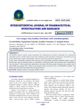 Govind S et al, ICJPIR 2016, 3(3), 148-154
www.icjpir.com
~148~
Available online at www.icjpir.com ISSN: 2349-5448
Intercontinental journal of pharmaceutical
Investigations and Research
ICJPIR |Volume 3 | Issue 3 | July – Sep- 2016 Research Article
Live Longer, Stay healthy, Feel better with Astashinecapsules
Govind Shukla, Nagalakshmi Yaparthy, Jyothika Vanamali, C.J. Sampath Kumar
Lactonova Nutripharm (P) Ltd, Makers of ASTASHINE capsules, 81/3, IDA Mallapur, Hyderabad,
Telangana, India-500 076.
Corresponding Author: Govind Shukla
Email: govindbbd@gmail.com
ABSTRACT
ASTASHINE capsule contains natural astaxanthin from Haematococcus pluvialis Astaxanthin has exceptional
antioxidant activity to combat singlet oxygen when compared to other antioxidants. In particular, Astaxanthin can be
used to defend against singlet oxygen damage, which are especially susceptible to aging effects.
In this study, Astaxanthin extracted from Haematococcus microalgae powerfully quenched singlet oxygen.
Results show that the quenching effect of Astaxanthin is 800 times greater than coenzyme Q10. Astaxanthin
was also about 75 times greater than alpha lipoic acid, about 550 times greater than green tea catechins and
about 6000 times greater than Vitamin C.the present Article reviews the role of ASTASHINE capsules as
World’s most powerful Antioxidant and Anti-aging Nutrient.
Keywords: Astashine capsules, Anti-aging, Oxidative Stress.
INTRODUCTION
As aerobic organisms, we depend completely on
molecular oxygen for our existence; the typical
result of just a few minutes without oxygen is
irreparable damage or death. However, although
oxygen is utterly critical for human life, this
molecule has also a dark side to its actions.
Oxygen is also found in a large number of
harmful by-products that are relentlessly being
produced in living tissues. These molecules are
chemically unbalanced and very active; hence they
tend to react with any other adjacent molecule.
These reactive-oxygen species (ROS) contain
reduced oxygen molecules as free radicals and
reactive compounds.
In nature, electrons in covalent bonds always
come in pairs. Whenever a covalent bond is broken
down, each atom is left with one unpaired very
active electron, and is therefore termed a free
radical. Free radicals include superoxide, hydroxyl
radicals, and peroxyl radicals; all have one
unpaired electron, and thus will seek any other
atom with which to react.
ROS also include reactive compounds, which
are non-radicals, such as ozone, lipid peroxides,
hydrogen peroxide, and singlet oxygen.
Additionally, a number of nitrogen compounds
 