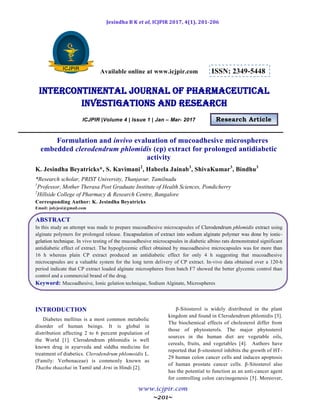 Jesindha B K et al, ICJPIR 2017, 4(1), 201-206
www.icjpir.com
~201~
Available online at www.icjpir.com ISSN: 2349-5448
Intercontinental journal of pharmaceutical
Investigations and Research
ICJPIR |Volume 4 | Issue 1 | Jan – Mar- 2017 Research Article
Formulation and invivo evaluation of mucoadhesive microspheres
embedded clerodendrum phlomidis (cp) extract for prolonged antidiabetic
activity
K. Jesindha Beyatricks*, S. Kavimani2
, Habeela Jainab3
, ShivaKumar3
, Bindhu3
*Research scholar, PRIST University, Thanjavur, Tamilnadu
1
Professor, Mother Therasa Post Graduate Institute of Health Sciences, Pondicherry
2
Hillside College of Pharmacy & Research Centre, Bangalore
Corresponding Author: K. Jesindha Beyatricks
Email: jolyjesi@gmail.com
ABSTRACT
In this study an attempt was made to prepare mucoadhesive microcapsules of Clerodendrum phlomidis extract using
alginate polymers for prolonged release. Encapsulation of extract into sodium alginate polymer was done by ionic-
gelation technique. In vivo testing of the mucoadhesive microcapsules in diabetic albino rats demonstrated significant
antidiabetic effect of extract. The hypoglycemic effect obtained by mucoadhesive microcapsules was for more than
16 h whereas plain CP extract produced an antidiabetic effect for only 4 h suggesting that mucoadhesive
microcapsules are a valuable system for the long term delivery of CP extract. In-vivo data obtained over a 120-h
period indicate that CP extract loaded alginate microspheres from batch F7 showed the better glycemic control than
control and a commercial brand of the drug.
Keyword: Mucoadhesive, Ionic gelation technique, Sodium Alginate, Microspheres
INTRODUCTION
Diabetes mellitus is a most common metabolic
disorder of human beings. It is global in
distribution affecting 2 to 6 percent population of
the World [1]. Clerodendrum phlomidis is well
known drug in ayurveda and siddha medicine for
treatment of diabetics. Clerodendrum phlomoidis L.
(Family: Verbenaceae) is commonly known as
Thazhu thaazhai in Tamil and Arni in Hindi [2].
β-Sitosterol is widely distributed in the plant
kingdom and found in Clerodendrum phlomidis [3].
The biochemical effects of cholesterol differ from
those of phytosterols. The major phytosterol
sources in the human diet are vegetable oils,
cereals, fruits, and vegetables [4]. Authors have
reported that β-sitosterol inhibits the growth of HT-
29 human colon cancer cells and induces apoptosis
of human prostate cancer cells. β-Sitosterol also
has the potential to function as an anti-cancer agent
for controlling colon carcinogenesis [5]. Moreover,
 