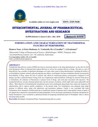Yasodha A et al, ICJPIR 2016, 3(4), 165-173
www.icjpir.com
~165~
Available online at www.icjpir.com ISSN: 2349-5448
Intercontinental journal of pharmaceutical
Investigations and Research
ICJPIR |Volume 3 | Issue 4 | Oct – Dec- 2016 Research Article
FORMULATION AND CHARACTERISATION OF TRANSDERMAL
PATCHES OF PERINDOPRIL
Humera Naaz, A.Faiza Shabnam, G. Venkataih, Dr.A.Yasodha*1
, A.Sivakumar2
1
Dhanvanthri College of Pharmaceutical Sciences, Mahabubnagar- 509002, Telangana, India.
2
AurobindoPharma Limited, Unit –VII, Jadcherla, Hyderabad.
Corresponding Author: Dr.A.Yasodha
Email: yyasodhasivakumar@gmail.com
ABSTRACT
Transdermal drug delivery system (TDDS) has been an increased interest in the drug administration via the skin for both
local therapeutic effects on diseased skin (topical delivery) as well as for systemic delivery of drugs. The skin as a site of
drug delivery, has a number of significant advantages over many other routes of drug administration, including the ability to
avoid problems of gastric irritation, pH and emptying rate effects, avoid hepatic first-pass metabolism thereby increasing the
bioavailability of drug, reduce the risk of systemic side effects by minimizing plasma concentrations compared to oral
therapy, provide a sustained release of drug at the site of application; rapid termination of therapy by removal of the device
or formulation, the reduction of fluctuations in plasma levels of drugs, and avoid pain associated with injections. The
transdermal delivery can also eliminate pulsed entry into the systemic circulation, which might often cause undesirable side
effects. Main objective of formulating the transdermal system was to prolong the drug release time, reduce the frequency of
administration and to improve patient compliance. In the present study, five formulations were prepared using single
polymer in different ratios, along with plasticizers and penetration enhancer. Finally it was concluded that Some
formulations show formation of brittle patch due to insufficient amount of polymer and in some patches texture of patch is
not elegant due to plasticizer concentration for patch preparation. So by increasing concentration of polymer and plasticizer,
finally formulation-5 was considered as optimized formula for preparing transdermal patch of Perindopril, where it shown
best drug release profile.
Keywords: Perindopril, Transdermal Patch, Transdermal drug delivery system
 