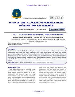 Govind S et al, ICJPIR 2017, 4(1), 01-04
www.icjpir.com
~1~
Available online at www.icjpir.com ISSN: 2349-5448
Intercontinental journal of pharmaceutical
Investigations and Research
ICJPIR |Volume 4 | Issue 1 | Jan – Mar- 2017 Research Article
WELLIA-R tablets; helps to protect brain tissue in cerebral edema.
Govind Shukla, Nagalakshmi Yaparthy, D.Sruthi Rao, C.J. Sampath Kumar
Oncowellness by Lactonova Nutripharm (P) Ltd, (Makers of Wellia-R tablets ), 81/3, IDA Mallapur,
Hyderabad, Telangana, India-500
Corresponding Author: Govind shukla
Email: govindbbd@gmail.com
ABSTRACT
Boswellia serrate extract in Wellia- R gained significant importance in treatment of cerebral edema in patients with
brain tumors, colon cancer, lung cancer, blood cancer, skin cancer, breast cancer, renal cancer, fibro sarcoma,
prostate cancer and pancreatic cancer. The medicinal properties of Boswellia serrate extract in Wellia- R have been
known and utilized since antiquity. Its current potential as an anti inflammatory and anticancer agent are being
investigated and hold great promise. This article reviews the current available scientific literature regarding the effect
of wellia-R tablets, from Boswellia serrate extract that Provides long lasting cerebral protection in brain tumor
patients.
Keywords: Wellia-R tablets, Boswellia Serrate extract, Cerebral protection, Brain tumor
INTRODUCTION
The medicinal properties of Boswellia serrate
extract in Wellia- R have been known and utilized
since antiquity. Its current potential as an anti
inflammatory and anticancer agent are being
investigated and hold great promise. The plant’s
active constituents are its boswellic acids extract in
Wellia- R, especially pentacyclic triterpenic acids
found in the gum resin contains 3 – Acetyl -11 –
keto – β Boswellic Acid (AKBA), is considered the
most active and Powerful acid Potential anti-
inflammatory and anti-cancer that Inhibits 5-
lipoxygenase, human leukocyte elastase and
nuclear factor-κB.AKBA can suppress STAT3
activation.Boswellia serrate extract in Wellia- R
gained significant importance in treatment of
cerebral edema in patients with brain tumors, colon
cancer, lung cancer, blood cancer, skin cancer,
breast cancer, renal cancer, fibro sarcoma, prostate
cancer and pancreatic cancer [7].
 