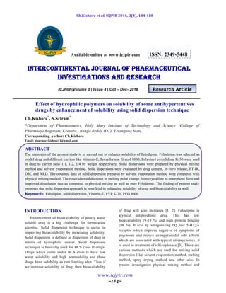 Ch.Kishore et al, ICJPIR 2016, 3(4), 184-188
www.icjpir.com
~184~
Available online at www.icjpir.com ISSN: 2349-5448
Intercontinental journal of pharmaceutical
Investigations and Research
ICJPIR |Volume 3 | Issue 4 | Oct – Dec- 2016 Research Article
Effect of hydrophilic polymers on solubility of some antihypertentives
drugs by enhancement of solubility using solid dispersion technique
Ch.Kishore*
, N.Sriram*
*Department of Pharmaceutics, Holy Mary Institute of Technology and Science (College of
Pharmacy) Bogaram, Keesara, Ranga Reddy (DT), Telangana State.
Corresponding Author: Ch.Kishore
Email: pharmacykishore11@gmail.com
ABSTRACT
The main aim of the present study is to carried out to enhance solubility of Felodipine. Felodipine.was selected as
model drug and different carriers like Vitamin-E, Polyethylene Glycol 8000, Polyvinyl pyrrolidone K-30 were used
in drug to carrier ratio 1:1, 1:2, 1:4 by weight respectively. Solid dispersions were prepared by physical mixing
method and solvent evaporation method. Solid dispersions were evaluated by drug content, in-vitro release, FT-IR,
DSC and XRD. The obtained data of solid dispersion prepared by solvent evaporation method were compared with
physical mixing method. The result showed decrease in melting point change from crystalline to amorphous form and
improved dissolution rate as compared to physical mixing as well as pure Felodipine. The finding of present study
proposes that solid dispersion approach is beneficial in enhancing solubility of drug and bioavailability as well.
Keywords: Felodipine, solid dispersion, Vitamin-E, PVP K-30, PEG 8000.
INTRODUCTION
Enhancement of bioavailability of poorly water
soluble drug is a big challenge for formulation
scientist. Solid dispersion technique is useful in
improving bioavailability by increasing solubility.
Solid dispersion is defined as dispersion of drug in
matrix of hydrophilic carrier. Solid dispersion
technique is basically used for BCS class II drugs.
Drugs which come under BCS class II have low
water solubility and high permeability and these
drugs have solubility as rate limiting step. Thus if
we increase solubility of drug, then bioavailability
of drug will also increases [1, 2]. Felodipine is
atypical antipsychotic drug. This has low
bioavailability (9-19 %) and high protein binding
(98 %). It acts by antagonizing D2 and 5-HT2A
receptor which improve negative of symptoms of
psychoses and reduce extrapyramidal side effects
which are associated with typical antipsychotics. It
is used in treatment of schizophrenia [3]. There are
various methods which are used for making solid
dispersion like solvent evaporation method, melting
method, spray drying method and other also. In
present investigation physical mixing method and
 