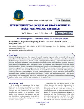 Govind S et al, ICJPIR 2016, 3(3), 142-147
www.icjpir.com
~142~
Available online at www.icjpir.com ISSN: 2349-5448
Intercontinental journal of pharmaceutical
Investigations and Research
ICJPIR |Volume 3 | Issue 3 | July – Sep- 2016 Research Article
Astashine capsules: an excellent choice for eye fatique relieve.
Govind Shukla, Nagalakshmi Yaparthy, Jyothika Vanamali, G.Santosh Kumar, C.J.
Sampath Kumar
Lactonova Nutripharm (P) Ltd, Makers of ASTASHINE capsules, 81/3, IDA Mallapur, Hyderabad,
Telangana, India-500 076.
Corresponding Author: Govind Shukla
ABSTRACT
Scientists long ago discovered that a class of naturally-occurring pigments called carotenoids held powerful
antioxidant properties that are crucial for eye health. This carotenoid is called astaxanthin. Astaxanthin is produced
by the microalgae Haematococcus pluvialis when its water supply dries up, forcing it to protect itself from ultraviolet
radiation. Astaxanthin is leaps and bounds more powerful than beta-carotene, alpha-tocopherol, lycopene, and lutein--
other members of its chemical family. Astaxanthin exhibits very strong free radical scavenging activity, and protects
eyes from oxidative damage. Astaxanthin is by far the most powerful carotenoid antioxidant when it comes to free
radical scavenging: it is 65 times more powerful than vitamin C, 54 times more powerful than beta-carotene, and 14
times more powerful than vitamin E. Astaxanthin is far more effective than other carotenoids at "singlet oxygen
quenching," which is a particular type of oxidation. The damaging effects of sunlight and various organic materials
are caused by this less-stable form of oxygen. Astaxanthin is 550 times more powerful than vitamin E and 11 times
more powerful than beta-carotene at neutralizing this singlet oxygen. Astaxanthin crosses the blood-brain barrier and
the blood-retinal barrier which has huge implications for the health of eyes.
INTRODUCTION
It is similar to beta-carotene but a slight
difference in the structure, and causes a radical
difference in biological activity. It is ten times
stronger than beta-carotene and up to 500 times
stronger than vitamin E as an antioxidant. Unique
aspects of the astaxanthin structure allow it to pass
the "blood brain barrier", meaning it can deliver
antioxidant activity benefits directly to the brain,
eyes and nervous system.
Astaxanthin kills free radicals, staving off age
related diseases like macular degeneration, by
preventing these unstable molecules from
damaging cells. It also boosts the functioning of
your immune system by increasing the number and
activity of T cells and macrophages, two kinds of
protective cells that fight infection. Unlike other
antioxidants, astaxanthin is available both within
and without the cell wall which allows it to fight
free radicals both inside and outside the cell wall.
 