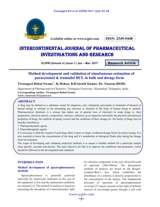Tirunagari R S et al, ICJPIR 2017, 4(1), 05-28
www.icjpir.com
~5~
Available online at www.icjpir.com ISSN: 2349-5448
Intercontinental journal of pharmaceutical
Investigations and Research
ICJPIR |Volume 4 | Issue 1 | Jan – Mar- 2017 Research Article
Method development and validation of simultaneous estimation of
paracetamol & tramadol HCL in bulk and dosage form
Tirunagari Rahul Swamy*
, K.Mohan, B.R.Sarath Kumar, Dr. Naseem (HOD)
Department of Pharmaceutical Chemistry, Telangana University, Nizamabad, Telangana, India
Corresponding Author: Tirunagari Rahul Swamy
Email: rahulswamy752@gmail.com
ABSTRACT
A drug may be defined as a substance meant for diagnosis, cure, mitigation, prevention or treatment of diseases in
human beings or animals or for alternating any structure or function of the body of human being or animals.
Pharmaceutical chemistry is a science that makes use of general laws of chemistry to study drugs i.e. their
preparation, chemical natures, composition, structure, influence on an organism and studies the physical and chemical
properties of drugs, the methods of quality control and the conditions of their storage etc. the family of drugs may be
broadly classified as.
1. Pharmacodynamic agents.
2. Chemotherapeutic agents.
It is necessary to find the content of each drug either in pure or single, combined dosage forms for purity testing. It is
also essential to know the concentration of the drug and it‟s metabolites in biological fluids after taking the dosage
form for treatment.
The scope of developing and validating analytical methods is to ensure a suitable method for a particular analyte
more specific, accurate and precise. The main objective for that is to improve the conditions and parameters, which
should be followed in the development and validation.
INTRODUCTION
Method development of spectrophotometric
methods
Spectrophotometry is generally preferred
especially by small-scale industries as the cost of
the equipment is less and the maintenance problems
are minimal [1]. The method of analysis is based on
measuring the absorption of a monochromatic light
by colorless compounds in the near ultraviolet path
of spectrum (200-380nm). The photometric
methods of analysis are based on the Bouger-
Lambert-Beer‟s law, which establishes the
absorbance of a solution is directly proportional to
the concentration of the analyte. The fundamental
principle of operation of spectrophotometer
covering UV region consists in that light of definite
interval of wavelength passes through a cell with
 