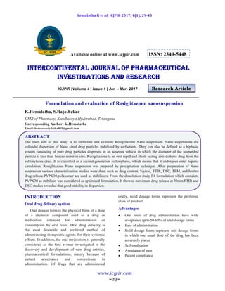 Hemalatha K et al, ICJPIR 2017, 4(1), 29-43
www.icjpir.com
~29~
Available online at www.icjpir.com ISSN: 2349-5448
Intercontinental journal of pharmaceutical
Investigations and Research
ICJPIR |Volume 4 | Issue 1 | Jan – Mar- 2017 Research Article
Formulation and evaluation of Rosiglitazone nanosuspension
K.Hemalatha, S.Rajashekar
CMR of Pharmacy, Kandlakoya Hyderabad, Telangana
Corresponding Author: K.Hemalatha
Email: hemasweety.latha903@gmail.com
ABSTRACT
The main aim of this study is to formulate and evaluate Rosiglitazone Nano suspension. Nano suspensions are
colloidal dispersion of Nano sized drug particles stabilized by surfactants. They can also be defined as a biphasic
system consisting of pure drug particles dispersed in an aqueous vehicle in which the diameter of the suspended
particle is less than 1micro meter in size. Rosiglitazone is an oral rapid and short –acting anti-diabetic drug from the
sulfonylurea class. It is classified as a second generation sulfonylurea, which means that it undergoes enter hepatic
circulation. Rosiglitazone Nano suspension was prepared by precipitation technique. After preparation of Nano
suspension various characterization studies were done such as drug content, %yield, FTIR, DSC, TEM, and Invitro
drug release.PVPK30,polaxomer are used as stabilizers. From the dissolution study F4 formulation which containts
PVPK30 as stabilizer was considered as optimized formulation. It showed maximum drug release at 30min.FTIR and
DSC studies revealed that good stability in dispersion.
INTRODUCTION
Oral drug delivery system
Oral dosage form is the physical form of a dose
of a chemical compound used as a drug or
medication intended for administration or
consumption by oral route. Oral drug delivery is
the most desirable and preferred method of
administering therapeutic agents for their systemic
effects. In addition, the oral medication is generally
considered as the first avenue investigated in the
discovery and development of new drug entities,
pharmaceutical formulations, mainly because of
patient acceptance and convenience in
administration. Of drugs that are administered
orally, solid dosage forms represent the preferred
class of product.
Advantages
 Oral route of drug administration have wide
acceptance up to 50-60% of total dosage forms
 Ease of administration
 Solid dosage forms represent unit dosage forms
in which one usual dose of the drug has been
accurately placed
 Self-medication
 Avoidance of pain
 Patient compliance
 