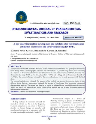 Kranthi K K et al, ICJPIR 2017, 4(1), 72-95
www.icjpir.com
~72~
Available online at www.icjpir.com ISSN: 2349-5448
Intercontinental journal of pharmaceutical
Investigations and Research
ICJPIR |Volume 4 | Issue 1 | Jan – Mar- 2017 Research Article
A new analytical method development and validation for the simultaneus
estimation of albuterol and ipratropium using RP-HPLC
K.Kranthi Kiran, A.Sravya, B.Ramadhevi, B.Aruna, Ch.Ramadhevi
Assoc. Professor & Jogaiah Institute of Technology & Sciences College of Pharmacy, Kalagampudi.
A.P India
Corresponding Author: K.Kranthi Kiran
Email Id: kothapallikranthikiran@gmail.com
ABSTRACT
A simple and selective LC method is described for the determination of Albuterol and Ipratropium Bromide in
tablet dosage forms. Chromatographic separation was achieved on a c18 column using mobile phase consisting
of a mixture of 80 volumes of methanol and 20 volumes of water with detection of 239 nm. Linearity was
observed in the range 36-84 µg /ml for Albuterol (r2
=0.996) and 6-14 µg /ml for Ipratropium Bromide (r2
=0.997) for the amount of drugs estimated by the proposed methods was in good agreement with the label
claim.
The proposed methods were validated. The accuracy of the methods was assessed by recovery studies at three
different levels. Recovery experiments indicated the absence of interference from commonly encountered
pharmaceutical additives. The method was found to be precise as indicated by the repeatability analysis, showing
%RSD less than 2. All statistical data proves validity of the methods and can be used for routine analysis of
pharmaceutical dosage form.
Keywords: Albuterol and Ipratropium, Reverse phase HPLC.
INTRODUCTION
A drug includes all medicines intended for
internal or external use for or in the diagnosis,
treatment, mitigation or prevention of disease or
disorder in human beings or animals, and
manufactured exclusively in accordance with the
formulae mentioned in authoritative books [1].
Pharmaceutical analysis is a branch of
chemistry involving a process of identification,
determination, quantification, purification and
separation of components in a mixture or
determination of chemical structure of compounds
[2]. There are two main types of analysis –
Qualitative and Quantitative analysis. Qualitative
analysis is performed to establish composition of a
 