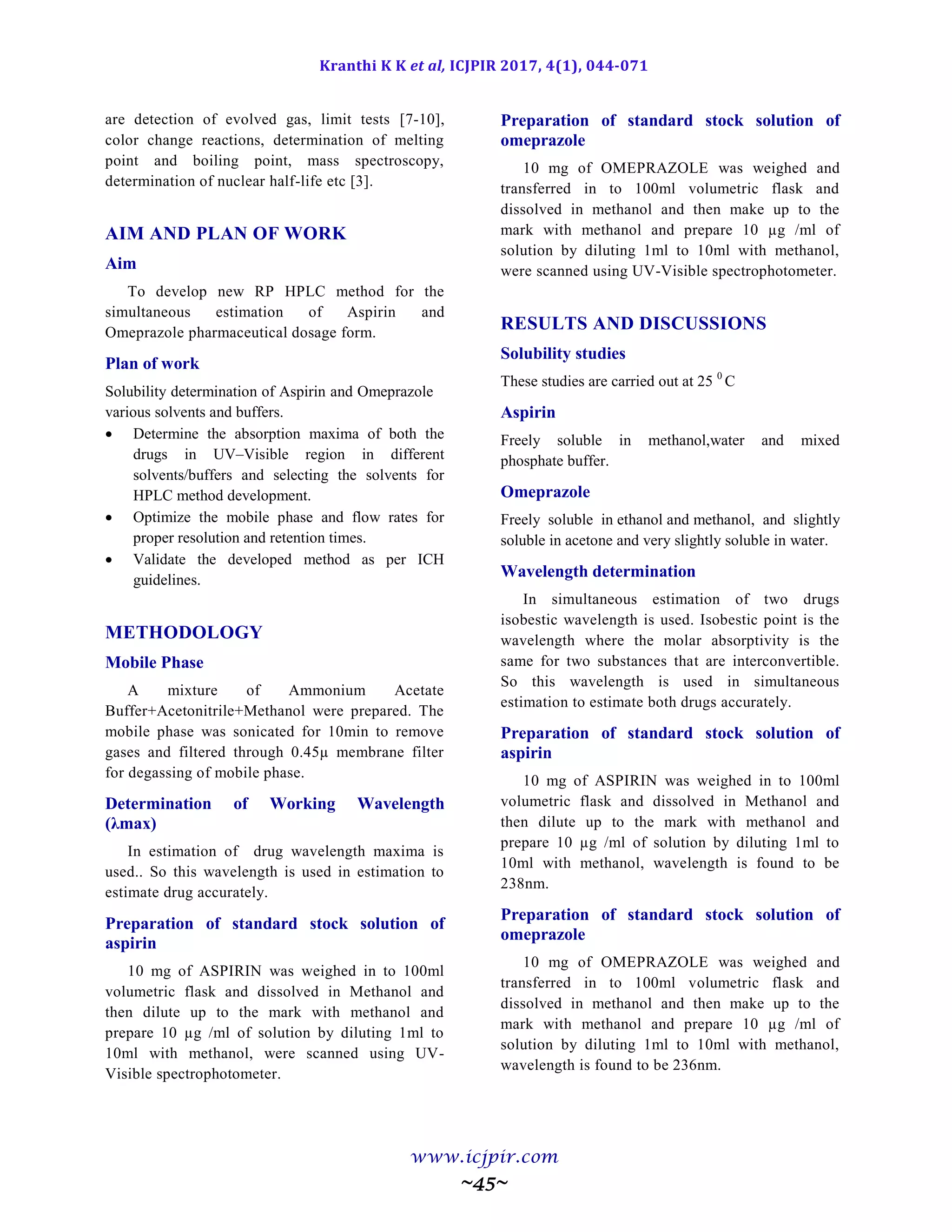 Kranthi K K et al, ICJPIR 2017, 4(1), 044-071
www.icjpir.com
~45~
are detection of evolved gas, limit tests [7-10],
color change reactions, determination of melting
point and boiling point, mass spectroscopy,
determination of nuclear half-life etc [3].
AIM AND PLAN OF WORK
Aim
To develop new RP HPLC method for the
simultaneous estimation of Aspirin and
Omeprazole pharmaceutical dosage form.
Plan of work
Solubility determination of Aspirin and Omeprazole
various solvents and buffers.
 Determine the absorption maxima of both the
drugs in UV–Visible region in different
solvents/buffers and selecting the solvents for
HPLC method development.
 Optimize the mobile phase and flow rates for
proper resolution and retention times.
 Validate the developed method as per ICH
guidelines.
METHODOLOGY
Mobile Phase
A mixture of Ammonium Acetate
Buffer+Acetonitrile+Methanol were prepared. The
mobile phase was sonicated for 10min to remove
gases and filtered through 0.45µ membrane filter
for degassing of mobile phase.
Determination of Working Wavelength
(λmax)
In estimation of drug wavelength maxima is
used.. So this wavelength is used in estimation to
estimate drug accurately.
Preparation of standard stock solution of
aspirin
10 mg of ASPIRIN was weighed in to 100ml
volumetric flask and dissolved in Methanol and
then dilute up to the mark with methanol and
prepare 10 µg /ml of solution by diluting 1ml to
10ml with methanol, were scanned using UV-
Visible spectrophotometer.
Preparation of standard stock solution of
omeprazole
10 mg of OMEPRAZOLE was weighed and
transferred in to 100ml volumetric flask and
dissolved in methanol and then make up to the
mark with methanol and prepare 10 µg /ml of
solution by diluting 1ml to 10ml with methanol,
were scanned using UV-Visible spectrophotometer.
RESULTS AND DISCUSSIONS
Solubility studies
These studies are carried out at 25 0
C
Aspirin
Freely soluble in methanol,water and mixed
phosphate buffer.
Omeprazole
Freely soluble in ethanol and methanol, and slightly
soluble in acetone and very slightly soluble in water.
Wavelength determination
In simultaneous estimation of two drugs
isobestic wavelength is used. Isobestic point is the
wavelength where the molar absorptivity is the
same for two substances that are interconvertible.
So this wavelength is used in simultaneous
estimation to estimate both drugs accurately.
Preparation of standard stock solution of
aspirin
10 mg of ASPIRIN was weighed in to 100ml
volumetric flask and dissolved in Methanol and
then dilute up to the mark with methanol and
prepare 10 µg /ml of solution by diluting 1ml to
10ml with methanol, wavelength is found to be
238nm.
Preparation of standard stock solution of
omeprazole
10 mg of OMEPRAZOLE was weighed and
transferred in to 100ml volumetric flask and
dissolved in methanol and then make up to the
mark with methanol and prepare 10 µg /ml of
solution by diluting 1ml to 10ml with methanol,
wavelength is found to be 236nm.
 