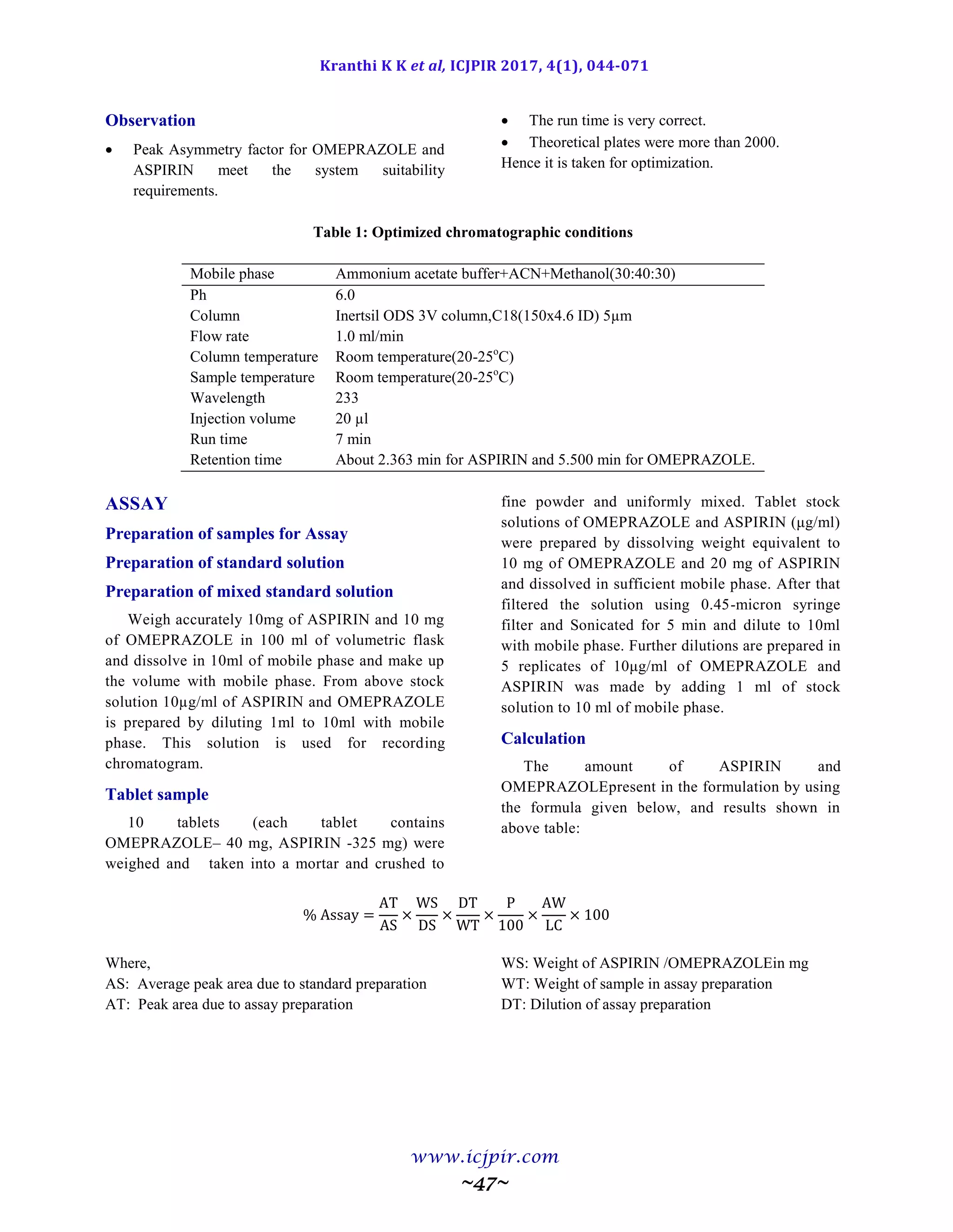Kranthi K K et al, ICJPIR 2017, 4(1), 044-071
www.icjpir.com
~47~
Observation
 Peak Asymmetry factor for OMEPRAZOLE and
ASPIRIN meet the system suitability
requirements.
 The run time is very correct.
 Theoretical plates were more than 2000.
Hence it is taken for optimization.
Table 1: Optimized chromatographic conditions
Mobile phase Ammonium acetate buffer+ACN+Methanol(30:40:30)
Ph 6.0
Column Inertsil ODS 3V column,C18(150x4.6 ID) 5µm
Flow rate 1.0 ml/min
Column temperature Room temperature(20-25o
C)
Sample temperature Room temperature(20-25o
C)
Wavelength 233
Injection volume 20 µl
Run time 7 min
Retention time About 2.363 min for ASPIRIN and 5.500 min for OMEPRAZOLE.
ASSAY
Preparation of samples for Assay
Preparation of standard solution
Preparation of mixed standard solution
Weigh accurately 10mg of ASPIRIN and 10 mg
of OMEPRAZOLE in 100 ml of volumetric flask
and dissolve in 10ml of mobile phase and make up
the volume with mobile phase. From above stock
solution 10µg/ml of ASPIRIN and OMEPRAZOLE
is prepared by diluting 1ml to 10ml with mobile
phase. This solution is used for recording
chromatogram.
Tablet sample
10 tablets (each tablet contains
OMEPRAZOLE– 40 mg, ASPIRIN -325 mg) were
weighed and taken into a mortar and crushed to
fine powder and uniformly mixed. Tablet stock
solutions of OMEPRAZOLE and ASPIRIN (μg/ml)
were prepared by dissolving weight equivalent to
10 mg of OMEPRAZOLE and 20 mg of ASPIRIN
and dissolved in sufficient mobile phase. After that
filtered the solution using 0.45-micron syringe
filter and Sonicated for 5 min and dilute to 10ml
with mobile phase. Further dilutions are prepared in
5 replicates of 10μg/ml of OMEPRAZOLE and
ASPIRIN was made by adding 1 ml of stock
solution to 10 ml of mobile phase.
Calculation
The amount of ASPIRIN and
OMEPRAZOLEpresent in the formulation by using
the formula given below, and results shown in
above table:
Where,
AS: Average peak area due to standard preparation
AT: Peak area due to assay preparation
WS: Weight of ASPIRIN /OMEPRAZOLEin mg
WT: Weight of sample in assay preparation
DT: Dilution of assay preparation
 