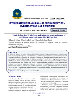 Kranthi K K et al, ICJPIR 2017, 4(1), 044-071
www.icjpir.com
~44~
Available online at www.icjpir.com ISSN: 2349-5448
Intercontinental journal of pharmaceutical
Investigations and Research
ICJPIR |Volume 4 | Issue 1 | Jan – Mar- 2017 Research Article
Analytical method development and validation for the estimation of
aspirin and omeprazole using RP-HPLC method
K.Kranthi Kiran, D.Supriya, D.Divya, D.Rani, G.Neelima Munni
Associate Professor & Jogaiah Institute of Technology & Sciences College of Pharmacy,
Kalagampudi. A.P India
Corresponding Author: K.Kranthi Kiran
Email: kothapallikranthikiran@gmail.com
ABSTRACT
A simple and selective LC method is described for the determination of Aspirin and Omeprazole in tablet dosage
forms. Chromatographic separation was achieved on a c18 column using mobile phase consisting of a mixture of 30
volumes of ammonium acetate buffer, 40 volumes of acetonitrile and 30 volumes of Methanol with detection of 233
nm. Linearity was observed in the range 18-42 µg/ml for Aspirin (r2
=0.983) and 6-14 µg /ml for Omeprazole (r2
=0.970) for the amount of drugs estimated by the proposed methods was in good agreement with the label claim.
The proposed methods were validated. The accuracy of the methods was assessed by recovery studies at three
different levels. Recovery experiments indicated the absence of interference from commonly encountered
pharmaceutical additives. The method was found to be precise as indicated by the repeatability analysis, showing
%RSD less than 2. All statistical data proves validity of the methods and can be used for routine analysis of
pharmaceutical dosage form.
Keywords: Aspirin and Omeprazole, Reverse phase HPLC.
INTRODUCTION
A drug includes all medicines intended for
internal or external use for or in the diagnosis,
treatment, mitigation or prevention of disease or
disorder in human beings or animals, and
manufactured exclusively in accordance with the
formulae mentioned in authoritative books [1].
Pharmaceutical analysis is a branch of
chemistry involving a process of identification,
determination, quantification, purification and
separation of components in a mixture or
determination of chemical structure of compounds.
There are two main types of analysis – Qualitative
and Quantitative analysis [2].
Qualitative analysis is performed to establish
composition of a substance. It is done to determine
the presence of a compound or substance in a given
sample or not [4-6]. The various qualitative tests
 