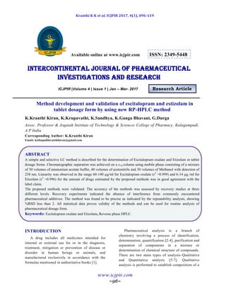 Kranthi K K et al, ICJPIR 2017, 4(1), 096-119
www.icjpir.com
~96~
Available online at www.icjpir.com ISSN: 2349-5448
Intercontinental journal of pharmaceutical
Investigations and Research
ICJPIR |Volume 4 | Issue 1 | Jan – Mar- 2017 Research Article
Method development and validation of escitalopram and estizolam in
tablet dosage form by using new RP-HPLC method
K.Kranthi Kiran, K.Krupavathi, K.Sandhya, K.Ganga Bhavani, G.Durga
Assoc. Professor & Jogaiah Institute of Technology & Sciences College of Pharmacy, Kalagampudi.
A.P India
Corresponding Author: K.Kranthi Kiran
Email: kothapallikranthikiran@gmail.com
ABSTRACT
A simple and selective LC method is described for the determination of Escitalopram oxalate and Etizolam in tablet
dosage forms. Chromatographic separation was achieved on a c18 column using mobile phase consisting of a mixture
of 30 volumes of ammonium acetate buffer, 40 volumes of acetonitrile and 30 volumes of Methanol with detection of
238 nm. Linearity was observed in the range 60-140 µg/ml for Escitalopram oxalate (r2
=0.999) and 6-14 µg /ml for
Etizolam (r2
=0.996) for the amount of drugs estimated by the proposed methods was in good agreement with the
label claim.
The proposed methods were validated. The accuracy of the methods was assessed by recovery studies at three
different levels. Recovery experiments indicated the absence of interference from commonly encountered
pharmaceutical additives. The method was found to be precise as indicated by the repeatability analysis, showing
%RSD less than 2. All statistical data proves validity of the methods and can be used for routine analysis of
pharmaceutical dosage form.
Keywords: Escitalopram oxalate and Etizolam, Reverse phase HPLC.
INTRODUCTION
A drug includes all medicines intended for
internal or external use for or in the diagnosis,
treatment, mitigation or prevention of disease or
disorder in human beings or animals, and
manufactured exclusively in accordance with the
formulae mentioned in authoritative books [1].
Pharmaceutical analysis is a branch of
chemistry involving a process of identification,
determination, quantification [2-4], purification and
separation of components in a mixture or
determination of chemical structure of compounds.
There are two main types of analysis–Qualitative
and Quantitative analysis [5-7]. Qualitative
analysis is performed to establish composition of a
 