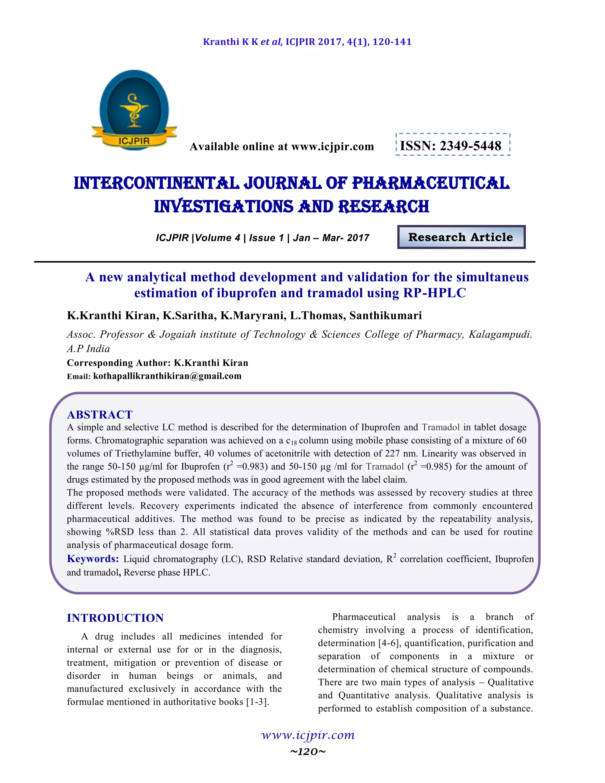 Kranthi K K et al, ICJPIR 2017, 4(1), 120-141
www.icjpir.com
~120~
Available online at www.icjpir.com ISSN: 2349-5448
Intercontinental journal of pharmaceutical
Investigations and Research
ICJPIR |Volume 4 | Issue 1 | Jan – Mar- 2017 Research Article
A new analytical method development and validation for the simultaneus
estimation of ibuprofen and tramadol using RP-HPLC
K.Kranthi Kiran, K.Saritha, K.Maryrani, L.Thomas, Santhikumari
Assoc. Professor & Jogaiah institute of Technology & Sciences College of Pharmacy, Kalagampudi.
A.P India
Corresponding Author: K.Kranthi Kiran
Email: kothapallikranthikiran@gmail.com
ABSTRACT
A simple and selective LC method is described for the determination of Ibuprofen and Tramadol in tablet dosage
forms. Chromatographic separation was achieved on a c18 column using mobile phase consisting of a mixture of 60
volumes of Triethylamine buffer, 40 volumes of acetonitrile with detection of 227 nm. Linearity was observed in
the range 50-150 µg/ml for Ibuprofen (r2
=0.983) and 50-150 µg /ml for Tramadol (r2
=0.985) for the amount of
drugs estimated by the proposed methods was in good agreement with the label claim.
The proposed methods were validated. The accuracy of the methods was assessed by recovery studies at three
different levels. Recovery experiments indicated the absence of interference from commonly encountered
pharmaceutical additives. The method was found to be precise as indicated by the repeatability analysis,
showing %RSD less than 2. All statistical data proves validity of the methods and can be used for routine
analysis of pharmaceutical dosage form.
Keywords: Liquid chromatography (LC), RSD Relative standard deviation, R2
correlation coefficient, Ibuprofen
and tramadol, Reverse phase HPLC.
INTRODUCTION
A drug includes all medicines intended for
internal or external use for or in the diagnosis,
treatment, mitigation or prevention of disease or
disorder in human beings or animals, and
manufactured exclusively in accordance with the
formulae mentioned in authoritative books [1-3].
Pharmaceutical analysis is a branch of
chemistry involving a process of identification,
determination [4-6], quantification, purification and
separation of components in a mixture or
determination of chemical structure of compounds.
There are two main types of analysis – Qualitative
and Quantitative analysis. Qualitative analysis is
performed to establish composition of a substance.
 