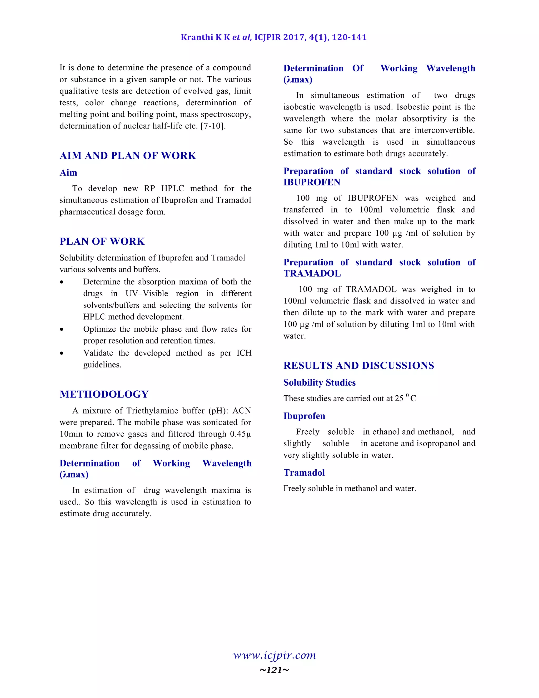 Kranthi K K et al, ICJPIR 2017, 4(1), 120-141
www.icjpir.com
~121~
It is done to determine the presence of a compound
or substance in a given sample or not. The various
qualitative tests are detection of evolved gas, limit
tests, color change reactions, determination of
melting point and boiling point, mass spectroscopy,
determination of nuclear half-life etc. [7-10].
AIM AND PLAN OF WORK
Aim
To develop new RP HPLC method for the
simultaneous estimation of Ibuprofen and Tramadol
pharmaceutical dosage form.
PLAN OF WORK
Solubility determination of Ibuprofen and Tramadol
various solvents and buffers.
 Determine the absorption maxima of both the
drugs in UV–Visible region in different
solvents/buffers and selecting the solvents for
HPLC method development.
 Optimize the mobile phase and flow rates for
proper resolution and retention times.
 Validate the developed method as per ICH
guidelines.
METHODOLOGY
A mixture of Triethylamine buffer (pH): ACN
were prepared. The mobile phase was sonicated for
10min to remove gases and filtered through 0.45µ
membrane filter for degassing of mobile phase.
Determination of Working Wavelength
(λmax)
In estimation of drug wavelength maxima is
used.. So this wavelength is used in estimation to
estimate drug accurately.
Determination Of Working Wavelength
(λmax)
In simultaneous estimation of two drugs
isobestic wavelength is used. Isobestic point is the
wavelength where the molar absorptivity is the
same for two substances that are interconvertible.
So this wavelength is used in simultaneous
estimation to estimate both drugs accurately.
Preparation of standard stock solution of
IBUPROFEN
100 mg of IBUPROFEN was weighed and
transferred in to 100ml volumetric flask and
dissolved in water and then make up to the mark
with water and prepare 100 µg /ml of solution by
diluting 1ml to 10ml with water.
Preparation of standard stock solution of
TRAMADOL
100 mg of TRAMADOL was weighed in to
100ml volumetric flask and dissolved in water and
then dilute up to the mark with water and prepare
100 µg /ml of solution by diluting 1ml to 10ml with
water.
RESULTS AND DISCUSSIONS
Solubility Studies
These studies are carried out at 25 0
C
Ibuprofen
Freely soluble in ethanol and methanol, and
slightly soluble in acetone and isopropanol and
very slightly soluble in water.
Tramadol
Freely soluble in methanol and water.
 