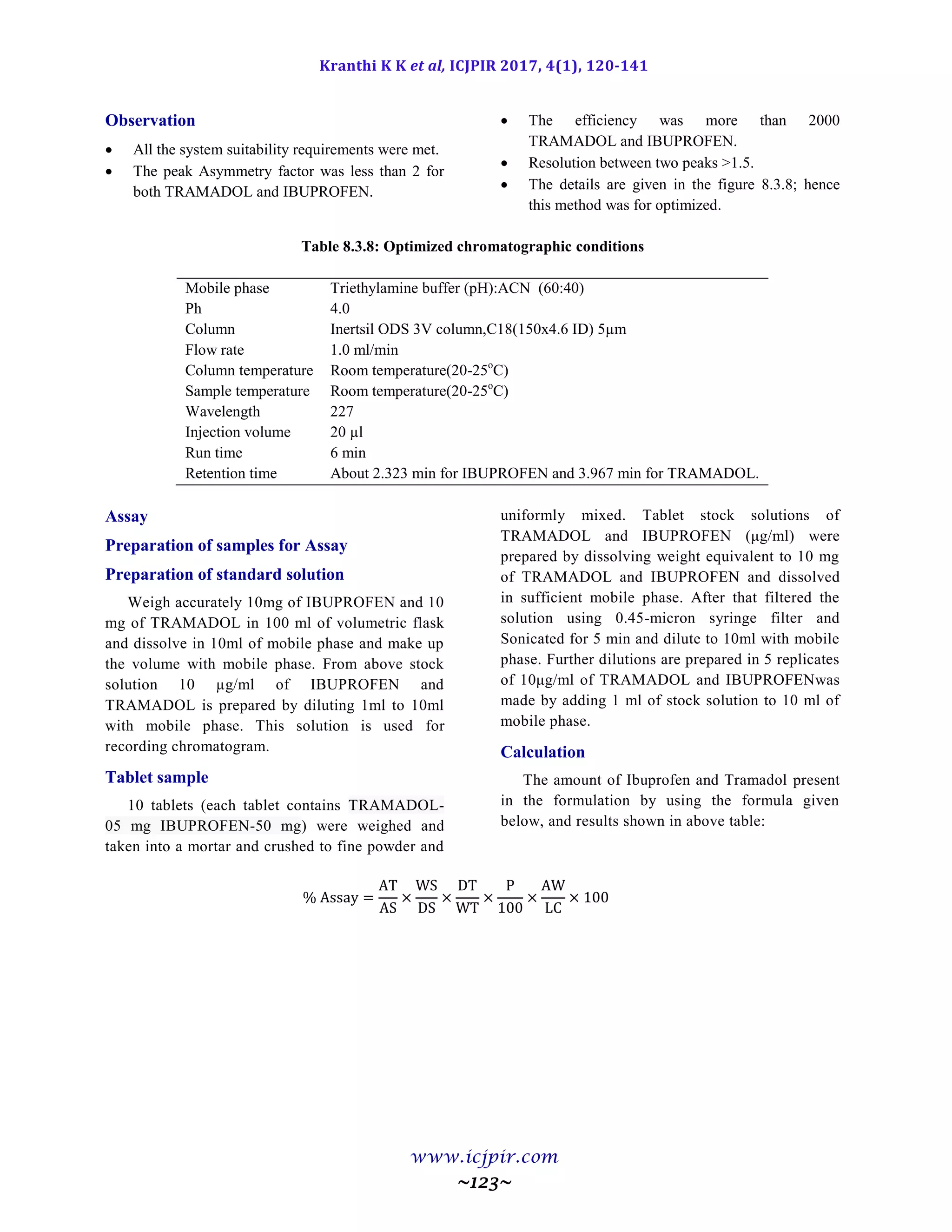 Kranthi K K et al, ICJPIR 2017, 4(1), 120-141
www.icjpir.com
~123~
Observation
 All the system suitability requirements were met.
 The peak Asymmetry factor was less than 2 for
both TRAMADOL and IBUPROFEN.
 The efficiency was more than 2000
TRAMADOL and IBUPROFEN.
 Resolution between two peaks >1.5.
 The details are given in the figure 8.3.8; hence
this method was for optimized.
Table 8.3.8: Optimized chromatographic conditions
Mobile phase Triethylamine buffer (pH):ACN (60:40)
Ph 4.0
Column Inertsil ODS 3V column,C18(150x4.6 ID) 5µm
Flow rate 1.0 ml/min
Column temperature Room temperature(20-25o
C)
Sample temperature Room temperature(20-25o
C)
Wavelength 227
Injection volume 20 µl
Run time 6 min
Retention time About 2.323 min for IBUPROFEN and 3.967 min for TRAMADOL.
Assay
Preparation of samples for Assay
Preparation of standard solution
Weigh accurately 10mg of IBUPROFEN and 10
mg of TRAMADOL in 100 ml of volumetric flask
and dissolve in 10ml of mobile phase and make up
the volume with mobile phase. From above stock
solution 10 µg/ml of IBUPROFEN and
TRAMADOL is prepared by diluting 1ml to 10ml
with mobile phase. This solution is used for
recording chromatogram.
Tablet sample
10 tablets (each tablet contains TRAMADOL-
05 mg IBUPROFEN-50 mg) were weighed and
taken into a mortar and crushed to fine powder and
uniformly mixed. Tablet stock solutions of
TRAMADOL and IBUPROFEN (μg/ml) were
prepared by dissolving weight equivalent to 10 mg
of TRAMADOL and IBUPROFEN and dissolved
in sufficient mobile phase. After that filtered the
solution using 0.45-micron syringe filter and
Sonicated for 5 min and dilute to 10ml with mobile
phase. Further dilutions are prepared in 5 replicates
of 10μg/ml of TRAMADOL and IBUPROFENwas
made by adding 1 ml of stock solution to 10 ml of
mobile phase.
Calculation
The amount of Ibuprofen and Tramadol present
in the formulation by using the formula given
below, and results shown in above table:
 