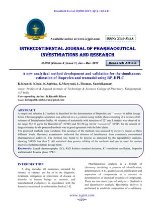 Kranthi K K et al, ICJPIR 2017, 4(1), 120-141
www.icjpir.com
~120~
Available online at www.icjpir.com ISSN: 2349-5448
Intercontinental journal of pharmaceutical
Investigations and Research
ICJPIR |Volume 4 | Issue 1 | Jan – Mar- 2017 Research Article
A new analytical method development and validation for the simultaneus
estimation of ibuprofen and tramadol using RP-HPLC
K.Kranthi Kiran, K.Saritha, K.Maryrani, L.Thomas, Santhikumari
Assoc. Professor & Jogaiah institute of Technology & Sciences College of Pharmacy, Kalagampudi.
A.P India
Corresponding Author: K.Kranthi Kiran
Email: kothapallikranthikiran@gmail.com
ABSTRACT
A simple and selective LC method is described for the determination of Ibuprofen and Tramadol in tablet dosage
forms. Chromatographic separation was achieved on a c18 column using mobile phase consisting of a mixture of 60
volumes of Triethylamine buffer, 40 volumes of acetonitrile with detection of 227 nm. Linearity was observed in
the range 50-150 µg/ml for Ibuprofen (r2
=0.983) and 50-150 µg /ml for Tramadol (r2
=0.985) for the amount of
drugs estimated by the proposed methods was in good agreement with the label claim.
The proposed methods were validated. The accuracy of the methods was assessed by recovery studies at three
different levels. Recovery experiments indicated the absence of interference from commonly encountered
pharmaceutical additives. The method was found to be precise as indicated by the repeatability analysis,
showing %RSD less than 2. All statistical data proves validity of the methods and can be used for routine
analysis of pharmaceutical dosage form.
Keywords: Liquid chromatography (LC), RSD Relative standard deviation, R2
correlation coefficient, Ibuprofen
and tramadol, Reverse phase HPLC.
INTRODUCTION
A drug includes all medicines intended for
internal or external use for or in the diagnosis,
treatment, mitigation or prevention of disease or
disorder in human beings or animals, and
manufactured exclusively in accordance with the
formulae mentioned in authoritative books [1-3].
Pharmaceutical analysis is a branch of
chemistry involving a process of identification,
determination [4-6], quantification, purification and
separation of components in a mixture or
determination of chemical structure of compounds.
There are two main types of analysis – Qualitative
and Quantitative analysis. Qualitative analysis is
performed to establish composition of a substance.
 