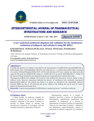 Kranthi K K et al, ICJPIR 2017, 4(1), 142-165
www.icjpir.com
~142~
Available online at www.icjpir.com ISSN: 2349-5448
Intercontinental journal of pharmaceutical
Investigations and Research
ICJPIR |Volume 4 | Issue 1 | Jan – Mar- 2017 Research Article
A new analytical method development and validation for the simultaneus
estimation of ledipasvir and sofosbuvir using RP-HPLC
K.Kranthi Kiran M.Pharm (Ph.D),Assoc. M.Saisri, M.Priyanka, M.Subhashini,
M.Manikanta
Assoc Professor & Jogaiah Institute of Technology & Sciences College of Pharmacy,Kalagampudi.
A.P India
Corresponding Author: K.Kranthi Kiran
Email Id: Kothapallikranthikiran@gmail.com
ABSTRACT
A simple and selective LC method is described for the determination of LEDIPASVIR and SOFOSBUVIR in
tablet dosage forms. Chromatographic separation was achieved on a c18 column using mobile phase consisting
of a mixture of Mixed Phosphate Buffer:ACN (55:45) with detection of 213 nm. Linearity was observed in the
range 60-140 µg/ml for LEDIPASVIR oxalate (r2
=0.999) and 6-14 µg /ml for SOFOSBUVIR (r2
=0.996) for
the amount of drugs estimated by the proposed methods was in good agreement with the label claim.
The proposed methods were validated. The accuracy of the methods was assessed by recovery studies at three
different levels. Recovery experiments indicated the absence of interference from commonly encountered
pharmaceutical additives. The method was found to be precise as indicated by the repeatability analysis,
showing %RSD less than 2. All statistical data proves validity of the methods and can be used for routine
analysis of pharmaceutical dosage form.
Keywords: Liquid chromatography(LC),RSD Relative standard deviation,r2
correlation coefficient.
INTRODUCTION
A drug includes all medicines intended for
internal or external use for or in the diagnosis,
treatment, mitigation or prevention of disease or
disorder in human beings or animals, and
manufactured exclusively in accordance with the
formulae mentioned in authoritative books [1].
Pharmaceutical analysis is a branch of
chemistry involving a process of identification,
determination, quantification, purification and
separation of components in a mixture or
determination of chemical structure of compounds.
There are two main types of analysis – Qualitative
and Quantitative analysis.Qualitative analysis is
performed to establish composition of a substance.
 