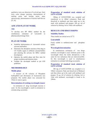 Kranthi K K et al, ICJPIR 2017, 4(1), XXX-XXX
www.icjpir.com
~167~
qualitative tests are detection of evolved gas, limit
tests, color change reactions, determination of
melting point and boiling point, mass
spectroscopy, determination of nuclear half-life etc
[9, 10].
AIM AND PLAN OF WORK
Aim
To develop new RP HPLC method for the
simultaneous estimation of Lenvatinib in
pharmaceutical dosage form.
PLAN OF WORK
 Solubility determination of Lenvatinib various
solvents and buffers.
 Determine the absorption maxima of the drug in
UV–Visible region in different solvents/buffers
and selecting the solvents for HPLC method
development.
 Optimize the mobile phase and flow rates for
proper resolution and retention times.
 Validate the developed method as per ICH
guidelines
METHODOLOGY
Mobile phase
A mixture of 80 volumes of Phosphate
bufferpH4.0 and 20volumes of Acetonitrile was
prepared. The mobile phase was sonicated for
10min to remove gases.
Determination of working wavelength (λmax)
In estimation of drug wavelength maxima is
used.. So this wavelength is used in estimation to
estimate drug accurately.
Preparation of standard stock solution of
LENVATINIB
100mg of LENVITINIB was weighed and
transferred in to 100ml volumetric flask and
dissolved in methanol and then make up to the
mark with methanol and prepare 100 µg /ml of
solution by diluting 1ml to 10ml with methanol.
RESULTS AND DISCUSSIONS
Solubility Studies
These studies are carried out at 25 0
C
Lenvatinib
Freely soluble in methanol,water and phosphate
buffer.
Wavelength determination
In simultaneous estimation of two drugs
isobestic wavelength is used. Isobestic point is the
wavelength where the molar absorptivity is the
same for two substances that are interconvertible.
So this wavelength is used in simultaneous
estimation to estimate both drugs accurately.
Preparation of standard stock solution of
LENVATINIB
100 mg of LENVATINIB was weighed in to
100ml volumetric flask and dissolved in Methanol
and then dilute up to the mark with methanol and
prepare 10 µg /ml of solution by diluting 1ml to
10ml with methanol, wavelength is found to be
240nm.
 
