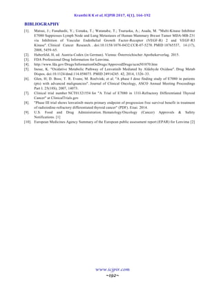 Kranthi K K et al, ICJPIR 2017, 4(1), 166-192
www.icjpir.com
~192~
BIBLIOGRAPHY
[1]. Matsui, J.; Funahashi, Y.; Uenaka, T.; Watanabe, T.; Tsuruoka, A.; Asada, M. "Multi-Kinase Inhibitor
E7080 Suppresses Lymph Node and Lung Metastases of Human Mammary Breast Tumor MDA-MB-231
via Inhibition of Vascular Endothelial Growth Factor-Receptor (VEGF-R) 2 and VEGF-R3
Kinase". Clinical Cancer Research. . doi:10.1158/1078-0432.CCR-07-5270. PMID 18765537, 14 (17),
2008, 5459–65.
[2]. Haberfeld, H, ed. Austria-Codex (in German). Vienna: Österreichischer Apothekerverlag. 2015.
[3]. FDA Professional Drug Information for Lenvima.
[4]. http://www.fda.gov/Drugs/InformationOnDrugs/ApprovedDrugs/ucm501070.htm
[5]. Inoue, K. "Oxidative Metabolic Pathway of Lenvatinib Mediated by Aldehyde Oxidase". Drug Metab
Dispos. doi:10.1124/dmd.114.058073. PMID 24914245. 42, 2014, 1326–33.
[6]. Glen, H; D. Boss; T. R. Evans; M. Roelvink; et al. "A phase I dose finding study of E7080 in patients
(pts) with advanced malignancies". Journal of Clinical Oncology, ASCO Annual Meeting Proceedings
Part I. 25(18S), 2007, 14073.
[7]. Clinical trial number NCT01321554 for "A Trial of E7080 in 131I-Refractory Differentiated Thyroid
Cancer" at ClinicalTrials.gov
[8]. "Phase III trial shows lenvatinib meets primary endpoint of progression free survival benefit in treatment
of radioiodine-refractory differentiated thyroid cancer" (PDF). Eisai. 2014.
[9]. U.S. Food and Drug Administration. Hematology/Oncology (Cancer) Approvals & Safety
Notifications. [1]
[10]. European Medicines Agency Summary of the European public assessment report (EPAR) for Lenvima [2]
 