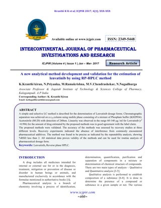 Kranthi K K et al, ICJPIR 2017, 4(1), XXX-XXX
www.icjpir.com
~166~
Available online at www.icjpir.com ISSN: 2349-5448
Intercontinental journal of pharmaceutical
Investigations and Research
ICJPIR |Volume 4 | Issue 1 | Jan – Mar- 2017 Research Article
A new analytical method development and validation for the estimation of
lenvatinib by using RP-HPLC method
K.Kranthi kiran, N.Priyanka, M.Ramakrishna, M.V.Chendrashekar, N.Nagadhurga
Associate Professor & Jogaiah Institute of Technology & Sciences College of Pharmacy,
Kalagampudi. A.P India
Corresponding Author: K. Kranthi Kiran
Email: kothapallikranthikiran@gmail.com
ABSTRACT
A simple and selective LC method is described for the determination of Lenvatinib dosage forms. Chromatographic
separation was achieved on a c18 column using mobile phase consisting of a mixture of Phosphate buffer (KH2PO4):
Acetonitrile (80:20) with detection of 240nm. Linearity was observed in the range 60-140 µg /ml for Lenvatinib (r2
=0.996) for the amount of drug estimated by the proposed methods was in good agreement with the label claim.
The proposed methods were validated. The accuracy of the methods was assessed by recovery studies at three
different levels. Recovery experiments indicated the absence of interference from commonly encountered
pharmaceutical additives. The method was found to be precise as indicated by the repeatability analysis, showing
%RSD less than 2. All statistical data proves validity of the methods and can be used for routine analysis of
pharmaceutical dosage form.
Keywords: Lenvatinib, Reverse phase HPLC.
INTRODUCTION
A drug includes all medicines intended for
internal or external use for or in the diagnosis,
treatment, mitigation or prevention of disease or
disorder in human beings or animals, and
manufactured exclusively in accordance with the
formulae mentioned in authoritative books [1].
Pharmaceutical analysis is a branch of
chemistry involving a process of identification,
determination, quantification, purification and
separation of components in a mixture or
determination of chemical structure of compounds.
There are two main types of analysis – Qualitative
and Quantitative analysis [3-5].
Qualitative analysis is performed to establish
composition of a substance [6-8]. It is done to
determine the presence of a compound or
substance in a given sample or not. The various
 