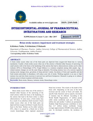 Kishore N K et al, ICJPIR 2017, 4(1), 193-200
www.icjpir.com
~193~
Available online at www.icjpir.com ISSN: 2349-5448
Intercontinental journal of pharmaceutical
Investigations and Research
ICJPIR |Volume 4 | Issue 1 | Jan – Mar- 2017 Research Article
Brian stroke memory impairment and treatment strategies
K.Kishore Naidu, N.Srilakshmi, P.Mahanth
Department of Pharmacy Practice, Andhra University College of Pharmaceutical Sciences, Andhra
University, Visakhapatnam, Andhra Pradesh
Corresponding Author: K.Kishore Naidu
ABSTRACT
A brain stroke occurs when one of the brain parts are deprived form oxygen-rich blood due to various
mechanism. Usually a brain stroke occurs when one of the arteries is blocked either because of narrowing of
small arteries with in the brain or the hardening of the arteries that lead to atherosclerosis strokes can be either
ischemic (85%) or Hemorrhagic (15%). Forget fullness is a common complaint among older people. Age –
related memory changes are not the same thing as dementia. Preventing memory loss is by exercise regularly
staying social, manage stress, get plenty of sleep and don’t smoke. Eat plenty of fruits and vegetable and take
food contain antioxidant in abundance; will reduce your risk of stroke. Walking regularly is an easy to fight
memory loss and also brain exercises to prevent loss and boost brainpower. Research is going no to enhance
memory power in brain in patient with brain stroke.
Keywords: Brain stroke, Memory, Ischemic stroke, Hemorrhagic stroke.
INTRODUCTION
Brain stroke occurs when one of the arteries is
blocked either because of the narrowing of the
small arteries within the brain or the hardening of
the arteries that lead to the brain stroke is called
atherosclerosis. In some cases, a brain stroke may
be a result of an embolism which traveled A brain
stroke occurs when one of the brain parts are
deprived from oxygen-rich blood. Usually from the
heart to the brain. Strokes can be either ischemic
85%, when it is caused by a blood clot in blood
vessels hemorrhagic when ruptured aneurysms
bleed into to brain. This results in the death of the
brain cells. Depending on the area of the brain
involved and the extent of brain cell death, the
specific body functions such as speech, movement
or memory may be affected. According to the
World Health Organization, 15 million people
suffer stroke worldwide each year. Of these, 5
million die and another 5 million are permanently
disabled. High blood pressure contributes to more
than 12.7 million strokes worldwide. Europe
averages approximately 650,000 stroke deaths each
year. In developed countries, the incidence of
 