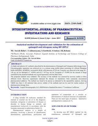Suresh B et al, ICJPIR 2017, 4(2), 207-229
www.icjpir.com
~207~
Available online at www.icjpir.com ISSN: 2349-5448
Intercontinental journal of pharmaceutical
Investigations and Research
ICJPIR |Volume 4 | Issue 2 | Apr – June- 2017 Research Article
Analytical method development and validation for the estimation of
quinapril and tolcapone using RP-HPLC
Mr. Suresh Babu*, T.Adinarayana, S.Santhosh, S.Sankar, SK.Rehana
*M.Pharm (Ph.D), Associate Professor Jogaiah Institute of Technology and Sciences College of
Pharmacy Kallagampudi, India
Corresponding Author: Mr. Suresh Babu
Email: sureshbabu3377@gmail.com
ABSTRACT
A simple and selective LC method is described for the determination of Quinapril and Tolcapone tablet dosage forms.
Chromatographic separation was achieved on a c18 column using mobile phase consisting of a Mixed Phosphate
buffer (KH2PO4 +K2HPO4): Acetonitrile 40:60, with detection of 239 nm. Linearity was observed in the range 50 -
150 µg /ml for Quinapril (r2
=0.995) and 62.5- 187.5µg /ml for Tolcapone (r2
=0.999) for the amount of drugs
estimated by the proposed methods was in good agreement with the label claim.
The proposed methods were validated. The accuracy of the methods was assessed by recovery studies at three
different levels. Recovery experiments indicated the absence of interference from commonly encountered
pharmaceutical additives. The method was found to be precise as indicated by the repeatability analysis, showing
%RSD less than 2. All statistical data proves validity of the methods and can be used for routine analysis of
pharmaceutical dosage form.
Keywords: Liquid Chromatography (LC), RSD Relative Standard Deviation, r2
Correlation Coefficient.
INTRODUCTION
A drug includes all medicines intended for
internal or external use for or in the diagnosis,
treatment, mitigation or prevention of disease or
disorder in human beings or animals, and
manufactured exclusively in accordance with the
formulae mentioned in authoritative books [1].
Pharmaceutical analysis is a branch of
chemistry involving a process of identification,
determination, quantification, purification and
separation of components in a mixture or
determination of chemical structure of compounds.
There are two main types of analysis – Qualitative
and Quantitative analysis [2-7].
AIM AND PLAN OF WORK
Aim
To develop new RP HPLC method for the
simultaneous estimation of Quinapril and
 