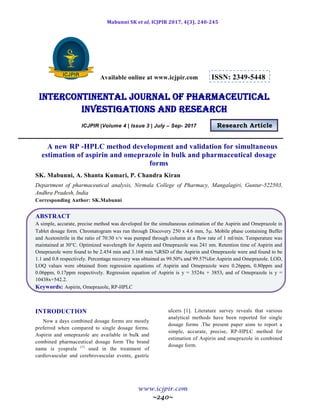 Mabunni SK et al, ICJPIR 2017, 4(3), 240-245
www.icjpir.com
~240~
Available online at www.icjpir.com ISSN: 2349-5448
Intercontinental journal of pharmaceutical
Investigations and Research
ICJPIR |Volume 4 | Issue 3 | July – Sep- 2017 Research Article
A new RP -HPLC method development and validation for simultaneous
estimation of aspirin and omeprazole in bulk and pharmaceutical dosage
forms
SK. Mabunni, A. Shanta Kumari, P. Chandra Kiran
Department of pharmaceutical analysis, Nirmala College of Pharmacy, Mangalagiri, Guntur-522503,
Andhra Pradesh, India
Corresponding Author: SK.Mabunni
ABSTRACT
A simple, accurate, precise method was developed for the simultaneous estimation of the Aspirin and Omeprazole in
Tablet dosage form. Chromatogram was run through Discovery 250 x 4.6 mm, 5. Mobile phase containing Buffer
and Acetonitrile in the ratio of 70:30 v/v was pumped through column at a flow rate of 1 ml/min. Temperature was
maintained at 30°C. Optimized wavelength for Aspirin and Omeprazole was 241 nm. Retention time of Aspirin and
Omeprazole were found to be 2.454 min and 3.168 min %RSD of the Aspirin and Omeprazole were and found to be
1.1 and 0.8 respectively. Percentage recovery was obtained as 99.50% and 99.57%for Aspirin and Omeprazole. LOD,
LOQ values were obtained from regression equations of Aspirin and Omeprazole were 0.26ppm, 0.80ppm and
0.06ppm, 0.17ppm respectively. Regression equation of Aspirin is y = 3524x + 3853, and of Omeprazole is y =
10438x+542.2.
Keywords: Aspirin, Omeprazole, RP-HPLC
INTRODUCTION
Now a days combined dosage forms are mostly
preferred when compared to single dosage forms.
Aspirin and omeprazole are available in bulk and
combined pharmaceutical dosage form The brand
name is yosprala (1)
used in the treatment of
cardiovascular and cerebrovascular events, gastric
ulcers [1]. Literature survey reveals that various
analytical methods have been reported for single
dosage forms .The present paper aims to report a
simple, accurate, precise, RP-HPLC method for
estimation of Aspirin and omeprazole in combined
dosage form.
 