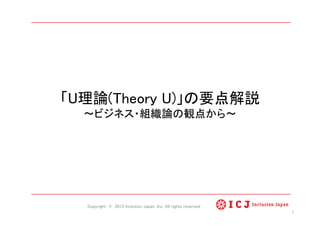 「U理論(Theory U)」の要点解説 
ビジネス・組織論の観点から 	
Copyright © 2013 Inclusion Japan ,Inc. All rights reserved.	
1	
 