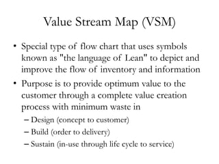 Value Stream Map (VSM)
•  Special type of flow chart that uses symbols
known as "the language of Lean" to depict and
improve the flow of inventory and information
•  Purpose is to provide optimum value to the
customer through a complete value creation
process with minimum waste in
– Design (concept to customer)
– Build (order to delivery)
– Sustain (in-use through life cycle to service)
 
