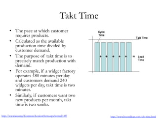 Takt Time
•  The pace at which customer
requires products.
•  Calculated as the available
production time divided by
customer demand.
•  The purpose of takt time is to
precisely match production with
demand.
•  For example, if a widget factory
operates 480 minutes per day
and customers demand 240
widgets per day, takt time is two
minutes.
•  Similarly, if customers want two
new products per month, takt
time is two weeks.
http://www.lean.org/Common/LexiconTerm.aspx?termid=337 http://www.beyondlean.com/takt-time.html
 