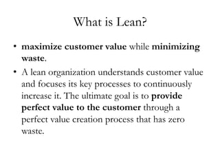 What is Lean?
•  maximize customer value while minimizing
waste.
•  A lean organization understands customer value
and focuses its key processes to continuously
increase it. The ultimate goal is to provide
perfect value to the customer through a
perfect value creation process that has zero
waste.
 