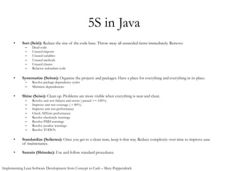 5S in Java
•  Sort (Seiri): Reduce the size of the code base. Throw away all unneeded items immediately. Remove:
–  Dead code
–  Unused imports
–  Unused variables
–  Unused methods
–  Unused classes
–  Refactor redundant code
•  Systematize (Seiton): Organize the projects and packages. Have a place for everything and everything in its place.
–  Resolve package dependency cycles
–  Minimize dependencies
•  Shine (Seiso): Clean up. Problems are more visible when everything is neat and clean.
–  Resolve unit test failures and errors ( passed == 100%)
–  Improve unit test coverage ( > 80%)
–  Improve unit test performance
–  Check AllTests performance
–  Resolve checkstyle warnings
–  Resolve PMD warnings
–  Resolve javadoc warnings
–  Resolve TODO's
•  Standardize (Seiketsu): Once you get to a clean state, keep it that way. Reduce complexity over time to improve ease
of maintenance.
•  Sustain (Shitsuke): Use and follow standard procedures.
Implementing Lean Software Development from Concept to Cash – Mary Poppendeick
 