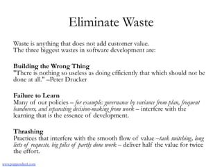 Eliminate Waste
Waste is anything that does not add customer value.
The three biggest wastes in software development are:
Building the Wrong Thing
"There is nothing so useless as doing efficiently that which should not be
done at all." –Peter Drucker
Failure to Learn
Many of our policies – for example: governance by variance from plan, frequent
handovers, and separating decision-making from work – interfere with the
learning that is the essence of development.
Thrashing
Practices that interfere with the smooth flow of value –task switching, long
lists of requests, big piles of partly done work – deliver half the value for twice
the effort.
www.poppendieck.com
 