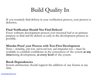 Build Quality In
If you routinely find defects in your verification process, your process is
defective.
Final Verification Should Not Find Defects!
Every software development process ever invented had as its primary
purpose to find and fix defects as early in the development process as
possible.
Mistake-Proof your Process with Test-First Development 
Tests – including, unit tests, end-to-end tests, and integration tests – must be
available to establish confidence in the correctness of the system at any
timeduring development, at every level of the system.
Break Dependencies
System architecture should support the addition of any feature at any
time.
www.poppendieck.com
 