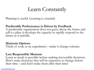 Learn Constantly
Planning is useful. Learning is essential.
Predictable Performance is Driven by Feedback
A predictable organization does not guess about the future and
call it a plan; it develops the capacity to rapidly respond to the
future as it unfolds.
Maintain Options
Think of code as an experiment – make it change-tolerant.
Last Responsible Moment
Learn as much as possible before making irreversible decisions.
Don't make decisions that will be expensive to change before
their time – and don't make them after their time!
www.poppendieck.com
 