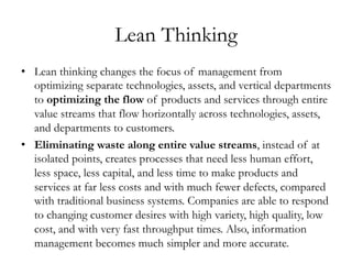 Lean Thinking
•  Lean thinking changes the focus of management from
optimizing separate technologies, assets, and vertical departments
to optimizing the flow of products and services through entire
value streams that flow horizontally across technologies, assets,
and departments to customers.
•  Eliminating waste along entire value streams, instead of at
isolated points, creates processes that need less human effort,
less space, less capital, and less time to make products and
services at far less costs and with much fewer defects, compared
with traditional business systems. Companies are able to respond
to changing customer desires with high variety, high quality, low
cost, and with very fast throughput times. Also, information
management becomes much simpler and more accurate.
 
