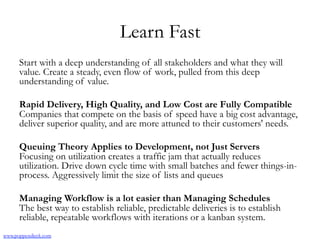 Learn Fast
Start with a deep understanding of all stakeholders and what they will
value. Create a steady, even flow of work, pulled from this deep
understanding of value.
Rapid Delivery, High Quality, and Low Cost are Fully Compatible
Companies that compete on the basis of speed have a big cost advantage,
deliver superior quality, and are more attuned to their customers' needs.
Queuing Theory Applies to Development, not Just Servers
Focusing on utilization creates a traffic jam that actually reduces
utilization. Drive down cycle time with small batches and fewer things-in-
process. Aggressively limit the size of lists and queues
Managing Workflow is a lot easier than Managing Schedules
The best way to establish reliable, predictable deliveries is to establish
reliable, repeatable workflows with iterations or a kanban system.
www.poppendieck.com
 