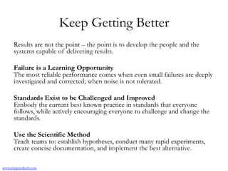 Keep Getting Better
Results are not the point – the point is to develop the people and the
systems capable of delivering results.
Failure is a Learning Opportunity
The most reliable performance comes when even small failures are deeply
investigated and corrected; when noise is not tolerated.
Standards Exist to be Challenged and Improved
Embody the current best known practice in standards that everyone
follows, while actively encouraging everyone to challenge and change the
standards.
Use the Scientific Method
Teach teams to: establish hypotheses, conduct many rapid experiments,
create concise documentation, and implement the best alternative.
www.poppendieck.com
 