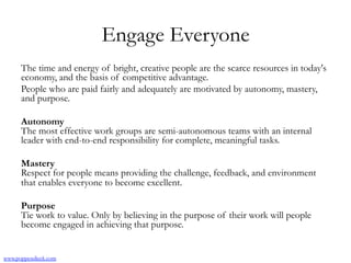 Engage Everyone
The time and energy of bright, creative people are the scarce resources in today's
economy, and the basis of competitive advantage.
People who are paid fairly and adequately are motivated by autonomy, mastery,
and purpose.
Autonomy
The most effective work groups are semi-autonomous teams with an internal
leader with end-to-end responsibility for complete, meaningful tasks.
Mastery
Respect for people means providing the challenge, feedback, and environment
that enables everyone to become excellent.
Purpose
Tie work to value. Only by believing in the purpose of their work will people
become engaged in achieving that purpose.
www.poppendieck.com
 