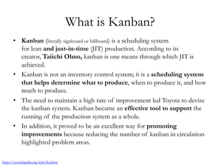 What is Kanban?
•  Kanban (literally signboard or billboard) is a scheduling system
for lean and just-in-time (JIT) production. According to its
creator, Taiichi Ohno, kanban is one means through which JIT is
achieved.
•  Kanban is not an inventory control system; it is a scheduling system
that helps determine what to produce, when to produce it, and how
much to produce.
•  The need to maintain a high rate of improvement led Toyota to devise
the kanban system. Kanban became an effective tool to support the
running of the production system as a whole.
•  In addition, it proved to be an excellent way for promoting
improvements because reducing the number of kanban in circulation
highlighted problem areas.
https://en.wikipedia.org/wiki/Kanban
 