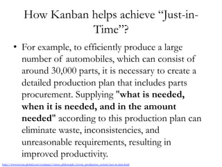 How Kanban helps achieve “Just-in-
Time”?
•  For example, to efficiently produce a large
number of automobiles, which can consist of
around 30,000 parts, it is necessary to create a
detailed production plan that includes parts
procurement. Supplying "what is needed,
when it is needed, and in the amount
needed" according to this production plan can
eliminate waste, inconsistencies, and
unreasonable requirements, resulting in
improved productivity.
http://www.toyota-global.com/company/vision_philosophy/toyota_production_system/just-in-time.html
 