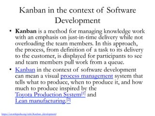 Kanban in the context of Software
Development
•  Kanban is a method for managing knowledge work
with an emphasis on just-in-time delivery while not
overloading the team members. In this approach,
the process, from definition of a task to its delivery
to the customer, is displayed for participants to see
and team members pull work from a queue.
•  Kanban in the context of software development
can mean a visual process management system that
tells what to produce, when to produce it, and how
much to produce inspired by the 
Toyota Production System[1] and 
Lean manufacturing.[2]
https://en.wikipedia.org/wiki/Kanban_(development)
 