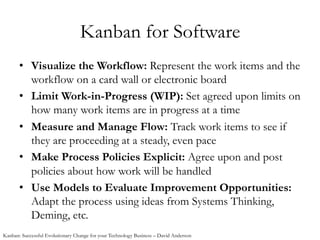 Kanban for Software
•  Visualize the Workflow: Represent the work items and the
workflow on a card wall or electronic board
•  Limit Work-in-Progress (WIP): Set agreed upon limits on
how many work items are in progress at a time
•  Measure and Manage Flow: Track work items to see if
they are proceeding at a steady, even pace
•  Make Process Policies Explicit: Agree upon and post
policies about how work will be handled
•  Use Models to Evaluate Improvement Opportunities:
Adapt the process using ideas from Systems Thinking,
Deming, etc.
Kanban: Successful Evolutionary Change for your Technology Business – David Anderson
 