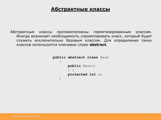 http://www.slideshare.net/IgorShkulipa 11
Абстрактные классы
Абстрактные классы противоположны герметизированным классам.
Иногда возникает необходимость спроектировать класс, который будет
служить исключительно базовым классом. Для определения таких
классов используется ключевое слово abstract.
public abstract class Base
{
public Base()
{ }
protected int x;
}
 