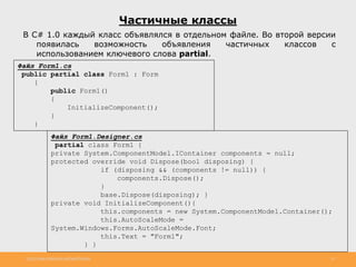 http://www.slideshare.net/IgorShkulipa 13
Файл Form1.Designer.cs
partial class Form1 {
private System.ComponentModel.IContainer components = null;
protected override void Dispose(bool disposing) {
if (disposing && (components != null)) {
components.Dispose();
}
base.Dispose(disposing); }
private void InitializeComponent(){
this.components = new System.ComponentModel.Container();
this.AutoScaleMode =
System.Windows.Forms.AutoScaleMode.Font;
this.Text = "Form1";
} }
Частичные классы
В C# 1.0 каждый класс объявлялся в отдельном файле. Во второй версии
появилась возможность объявления частичных классов с
использованием ключевого слова partial.
Файл Form1.cs
public partial class Form1 : Form
{
public Form1()
{
InitializeComponent();
}
}
 