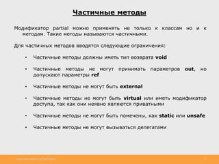 http://www.slideshare.net/IgorShkulipa 14
Частичные методы
Модификатор partial можно применять не только к классам но и к
методам. Такие методы называются частичными.
Для частичных методов вводятся следующие ограничения:
• Частичные методы должны иметь тип возврата void
• Частичные методы не могут принимать параметров out, но
допускают параметры ref
• Частичные методы не могут быть external
• Частичные методы не могут быть virtual или иметь модификатор
доступа, так как они неявно являются приватными
• Частичные методы не могут быть помечены, как static или unsafe
• Частичные методы не могут вызываться делегатами
 
