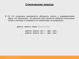 http://www.slideshare.net/IgorShkulipa 15
Статические классы
В C# 2.0 появилась возможность объявлять классы с модификатором
static, что обозначает, что данный класс является набором статических
полей и методов и создавать его экземпляры не разрешено.
public static class StaticClass
{
public static int X {get; set;}
public static int Y {get; set;}
}
 