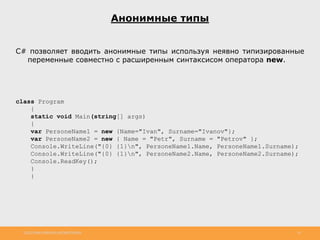 http://www.slideshare.net/IgorShkulipa 16
Анонимные типы
С# позволяет вводить анонимные типы используя неявно типизированные
переменные совместно с расширенным синтаксисом оператора new.
class Program
{
static void Main(string[] args)
{
var PersoneName1 = new {Name="Ivan", Surname="Ivanov"};
var PersoneName2 = new { Name = "Petr", Surname = "Petrov" };
Console.WriteLine("{0} {1}n", PersoneName1.Name, PersoneName1.Surname);
Console.WriteLine("{0} {1}n", PersoneName2.Name, PersoneName2.Surname);
Console.ReadKey();
}
}
 