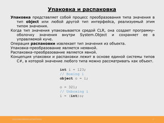 http://www.slideshare.net/IgorShkulipa 17
Упаковка и распаковка
Упаковка представляет собой процесс преобразования типа значения в
тип object или любой другой тип интерфейса, реализуемый этим
типом значения.
Когда тип значения упаковывается средой CLR, она создает программу-
оболочку значения внутри System.Object и сохраняет ее в
управляемой куче.
Операция распаковки извлекает тип значения из объекта.
Упаковка-преобразование является неявной.
Распаковка-преобразование является явной.
Концепция упаковки и распаковки лежит в основе единой системы типов
C#, в которой значение любого типа можно рассматривать как объект.
int i = 123;
// Boxing i
object o = i;
o = 321;
// Unboxing i
i = (int)o;
 
