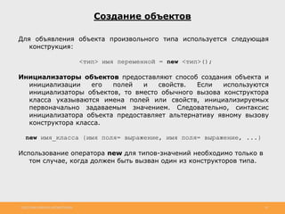 http://www.slideshare.net/IgorShkulipa 18
Создание объектов
Для объявления объекта произвольного типа используется следующая
конструкция:
<тип> имя переменной = new <тип>();
Инициализаторы объектов предоставляют способ создания объекта и
инициализации его полей и свойств. Если используются
инициализаторы объектов, то вместо обычного вызова конструктора
класса указываются имена полей или свойств, инициализируемых
первоначально задаваемым значением. Следовательно, синтаксис
инициализатора объекта предоставляет альтернативу явному вызову
конструктора класса.
new имя_класса {имя поля= выражение, имя поля= выражение, ...}
Использование оператора new для типов-значений необходимо только в
том случае, когда должен быть вызван один из конструкторов типа.
 