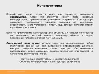 http://www.slideshare.net/IgorShkulipa 19
Конструкторы
Каждый раз, когда создается класс или структура, вызывается
конструктор. Класс или структура может иметь несколько
конструкторов, принимающих различные аргументы. Конструкторы
позволяют программисту задавать значения по умолчанию,
ограничивать число установок и писать код, который является гибким
и удобным для чтения.
Если не предоставить конструктор для объекта, C# создаст конструктор
по умолчанию, который создаст экземпляр объекта и задаст
переменным-членам значения по умолчанию.
Статический конструктор используется для инициализации любых
статических данных или для выполнения определенного действия,
которое требуется выполнить только один раз. Он вызывается
автоматически перед созданием первого экземпляра или ссылкой на
какие-либо статические члены.
Статические конструкторы = конструкторы класса
Обычные конструкторы = конструкторы экземпляра
 